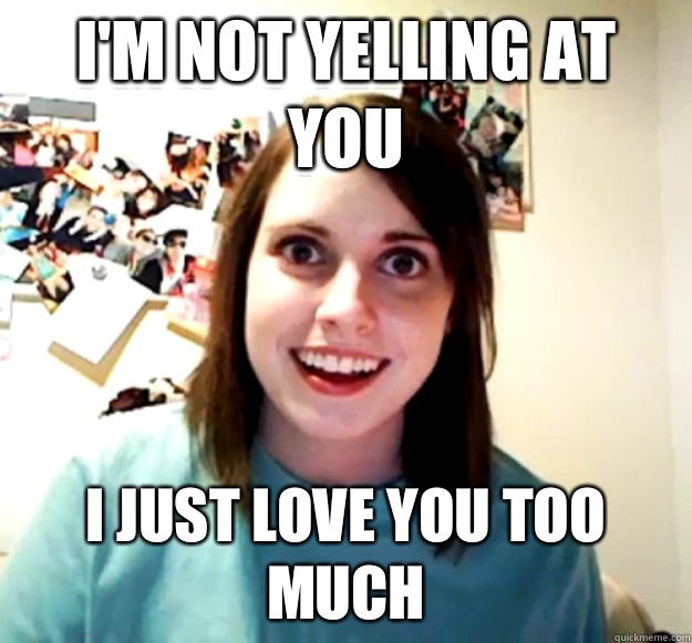 I'm not yelling at you  I just love you too much  Overly Attached Girlfriend