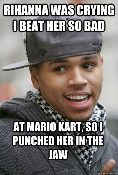Rihanna was crying I beat her so bad at mario kart, so i punched her in the jaw  Scumbag Chris Brown