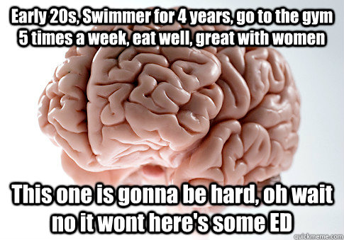 Early 20s, Swimmer for 4 years, go to the gym 5 times a week, eat well, great with women This one is gonna be hard, oh wait no it wont here's some ED  Scumbag Brain