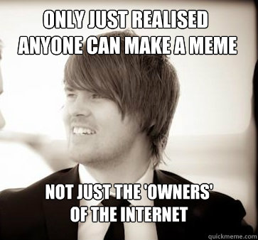 Only just realised
 anyone can make a meme not just the 'owners' 
of the internet  