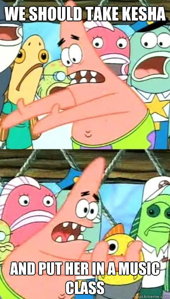 we should take Kesha and put her in a music class - we should take Kesha and put her in a music class  Push it somewhere else Patrick