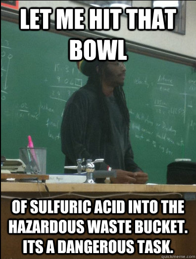 Let me hit that bowl of sulfuric acid into the hazardous waste bucket. Its a dangerous task.  Rasta Science Teacher