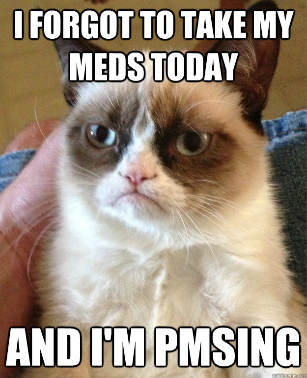 I forgot to take my meds today and i'm pmsing  Grumpy Cat