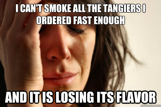 I can't smoke all the tangiers i ordered fast enough and it is losing its flavor  First World Problems