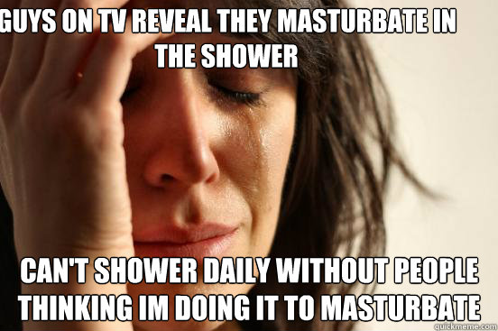 Guys on TV reveal they masturbate in the shower Can't shower daily without people thinking im doing it to masturbate  First World Problems
