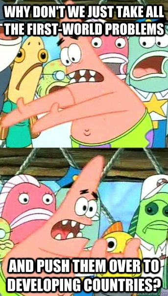 Why don't we just take all the first-world problems And push them over to developing countries?  Push it somewhere else Patrick