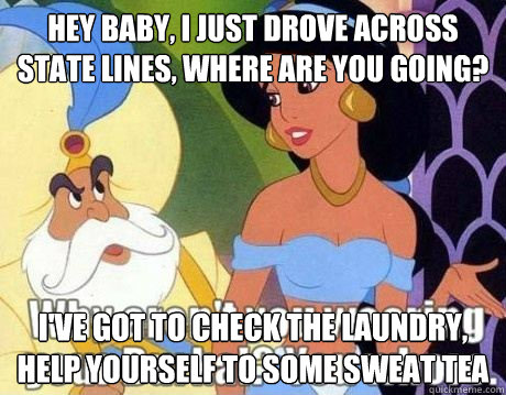 Hey baby, i just drove across state lines, where are you going? I've got to check the laundry, help yourself to some sweat tea  Jasmine