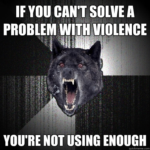 IF you can't solve a problem with violence you're not using enough  Insanity Wolf