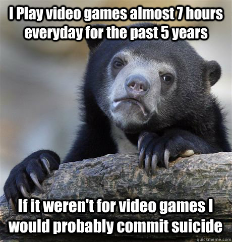 I Play video games almost 7 hours everyday for the past 5 years If it weren't for video games I would probably commit suicide  Confession Bear