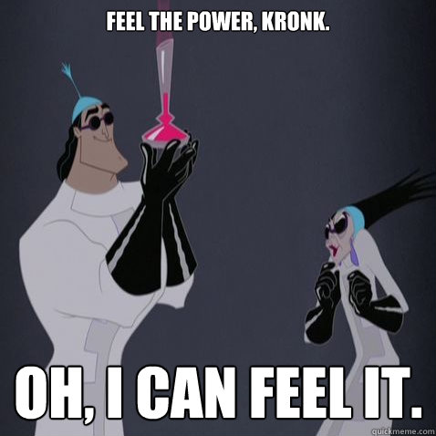 Feel the power, Kronk. Oh, I can feel it. - Feel the power, Kronk. Oh, I can feel it.  Kronk is awesome