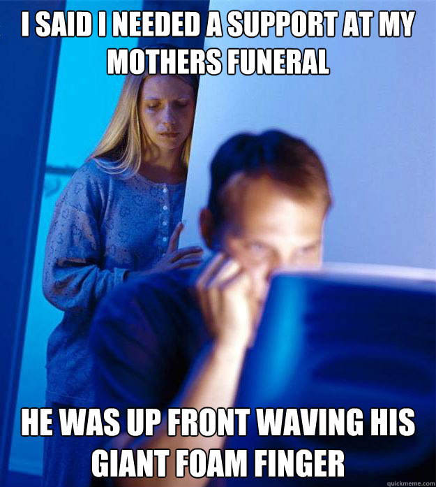 I said I needed a support at my mothers funeral he was up front waving his giant foam finger  Redditors Wife