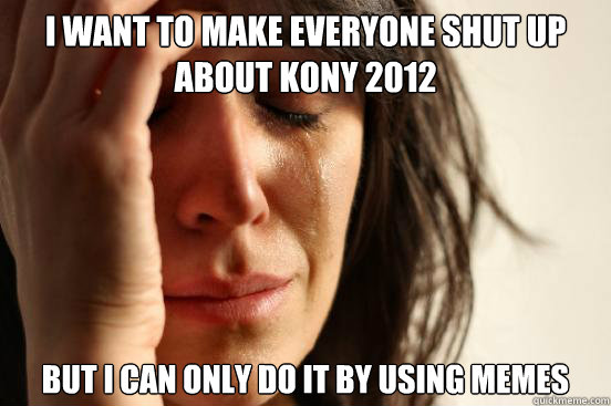 I want to make everyone shut up about Kony 2012 but I can only do it by using memes  First World Problems