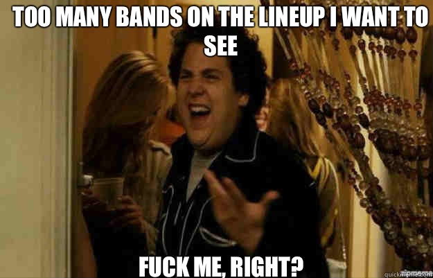 Too many bands on the lineup I want to see FUCK ME, RIGHT?  fuck me right