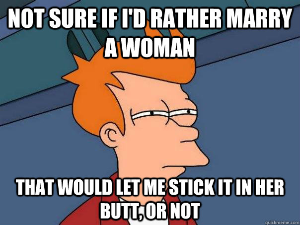 Not sure if I'd rather marry a woman  that would let me stick it in her butt, or not  Futurama Fry