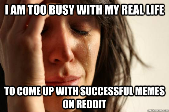 I am too busy with my real life To come up with successful memes on reddit  First World Problems