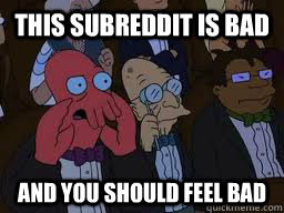 THIS SUBREDDIT IS BAD and you should feel bad  Zoidberg