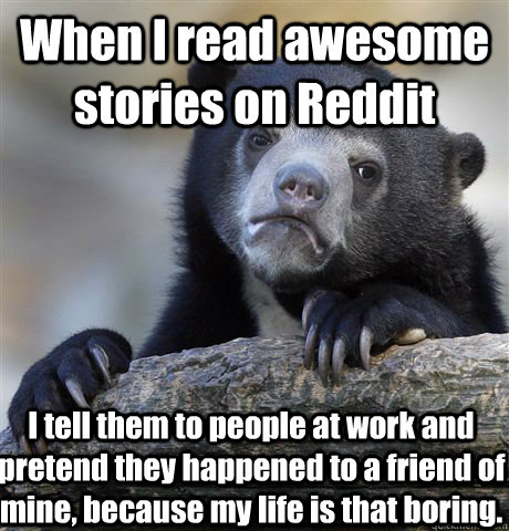 When I read awesome stories on Reddit I tell them to people at work and pretend they happened to a friend of mine, because my life is that boring. - When I read awesome stories on Reddit I tell them to people at work and pretend they happened to a friend of mine, because my life is that boring.  Confession Bear