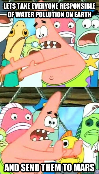 Lets take everyone responsible of water pollution on earth and send them to mars - Lets take everyone responsible of water pollution on earth and send them to mars  Push it somewhere else Patrick