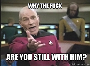 why the fuck are you still with him?  Annoyed Picard