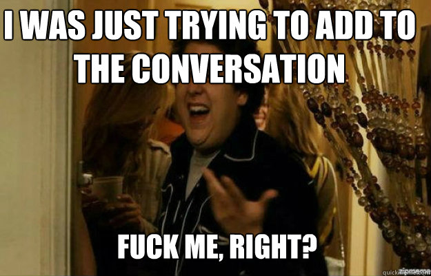 I was just trying to add to the conversation FUCK ME, RIGHT?  fuck me right