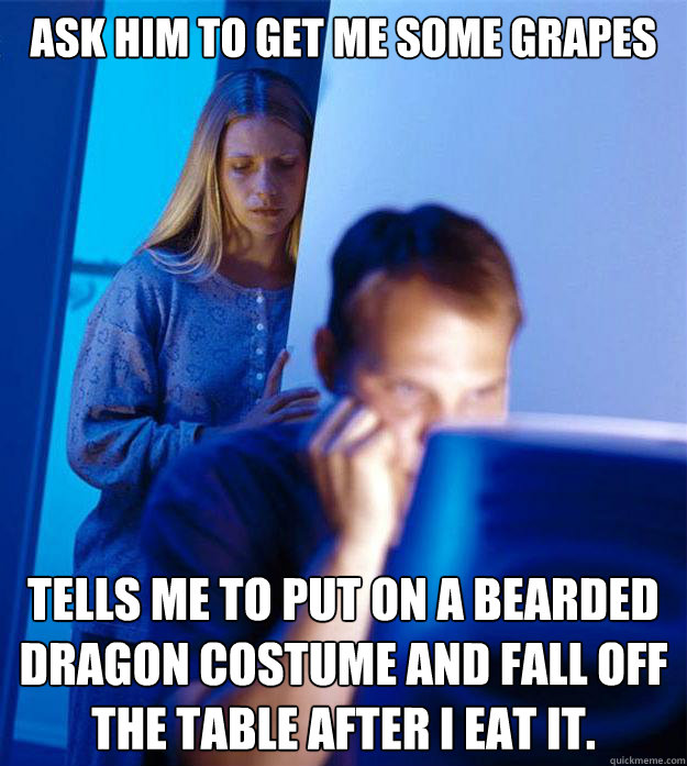 ask him to get me some grapes tells me to put on a bearded dragon costume and fall off the table after i eat it.  Redditors Wife