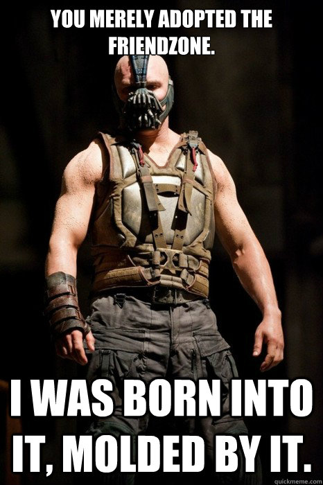 You merely adopted the friendzone.  I was born into it, molded by it.  Permission Bane