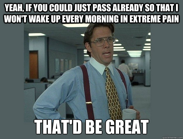 Yeah, if you could just pass already so that I won't wake up every morning in extreme pain That'd be great  Office Space Lumbergh