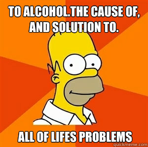 To alcohol.The cause of, and solution to.    All of lifes problems  Advice Homer