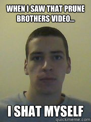 WHen i saw that prune brothers video... I SHAT MYSELF  