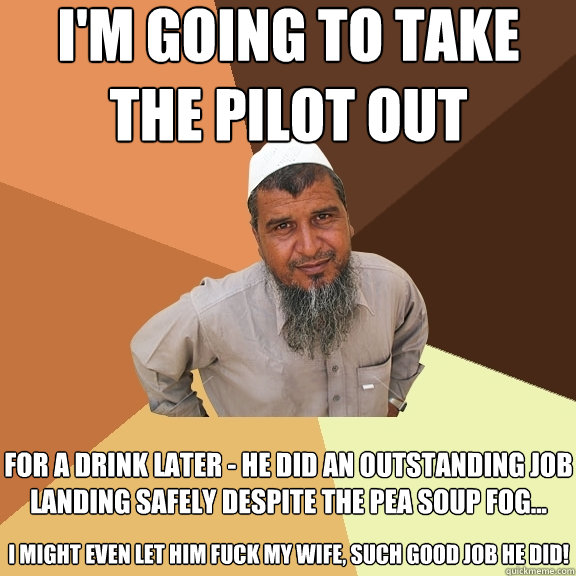 I'm going to take the pilot out for a drink later - he did an outstanding job landing safely despite the pea soup fog...  i might even let him fuck my wife, such good job he did!  Ordinary Muslim Man