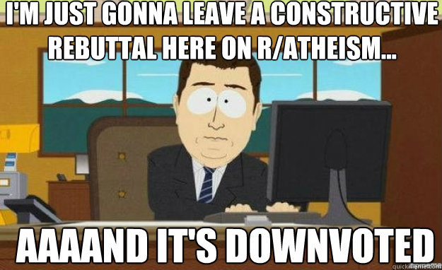 I'm just gonna leave a constructive rebuttal here on r/Atheism... AAAAND IT'S downvoted  aaaand its gone