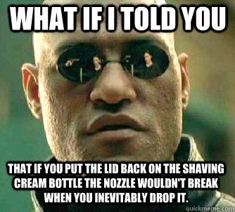 what if i told you  That if you put the lid back on the shaving cream bottle the nozzle wouldn't break when you inevitably drop it.  Matrix Morpheus