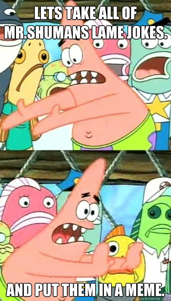 Lets take all of Mr.Shumans lame jokes. And put them in a meme.  Push it somewhere else Patrick