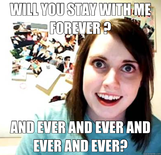 WILL YOU STAY WITH ME FOREVER ? AND EVER AND EVER AND EVER AND EVER? - WILL YOU STAY WITH ME FOREVER ? AND EVER AND EVER AND EVER AND EVER?  Overly Attached Girlfriend