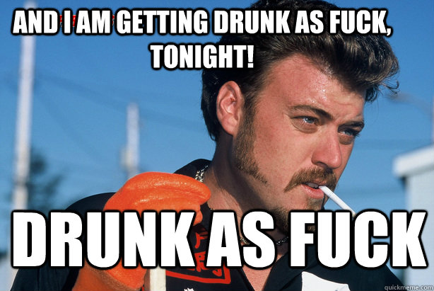 AND I AM GETTING DRUNK AS FUCK, TONIGHT! DRUNK AS FUCK  Ricky Trailer Park Boys
