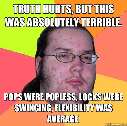 Truth hurts, but this was absolutely terrible. Pops were popless, locks were swinging, flexibility was average.  Butthurt Dweller