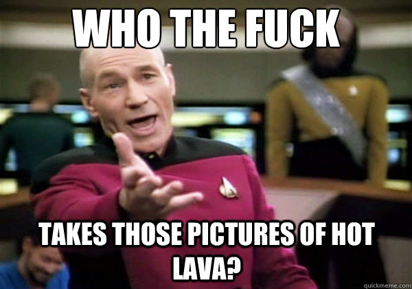 Who the fuck takes those pictures of hot lava?  Why The Fuck Picard