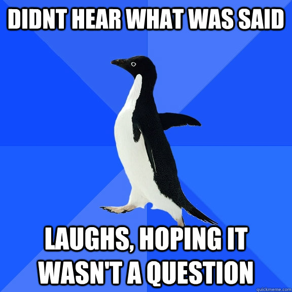 didnt hear what was said laughs, hoping it wasn't a question  Socially Awkward Penguin