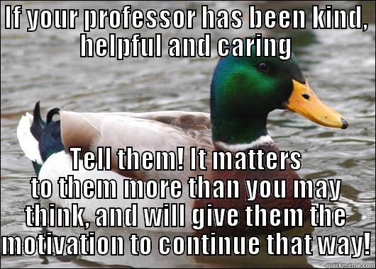 IF YOUR PROFESSOR HAS BEEN KIND, HELPFUL AND CARING TELL THEM! IT MATTERS TO THEM MORE THAN YOU MAY THINK, AND WILL GIVE THEM THE MOTIVATION TO CONTINUE THAT WAY! Actual Advice Mallard