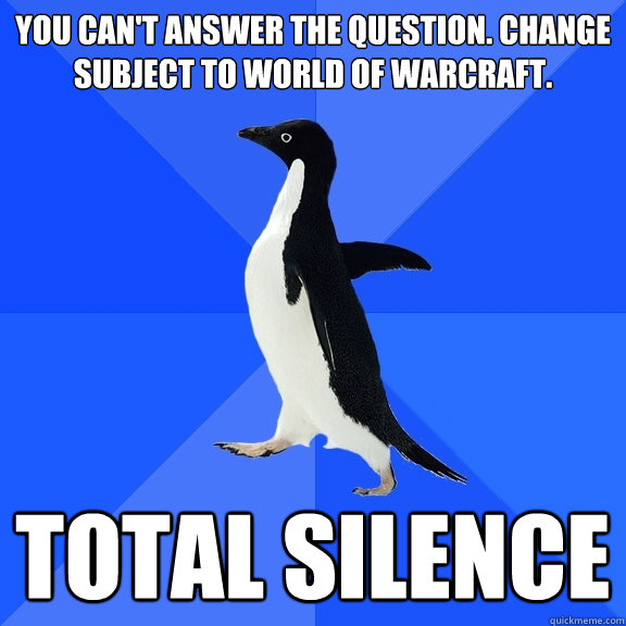 You can't answer the question. Change subject to World of Warcraft.  Total silence  Socially Awkward Penguin