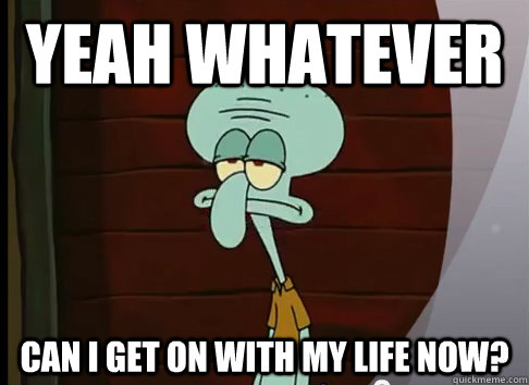 yeah whatever can i get on with my life now?  