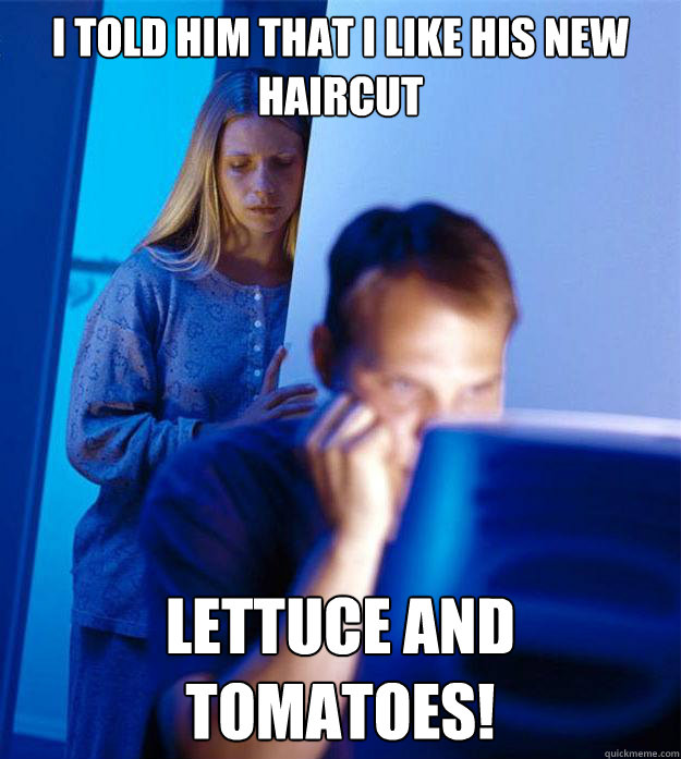 I told him that I like his new haircut LETTUCE AND TOMATOES!  Redditors Wife
