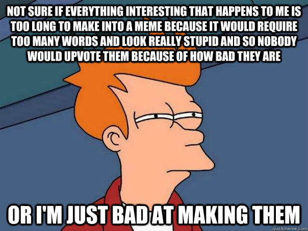 Not sure if everything interesting that happens to me is too long to make into a meme because it would require too many words and look really stupid and so nobody would upvote them because of how bad they are Or I'm Just bad at making them - Not sure if everything interesting that happens to me is too long to make into a meme because it would require too many words and look really stupid and so nobody would upvote them because of how bad they are Or I'm Just bad at making them  Futurama Fry