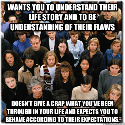 Wants you to understand their life story and to be understanding of their flaws Doesn't give a crap what you've been through in your life and expects you to behave according to their expectations.  Scumbag Society