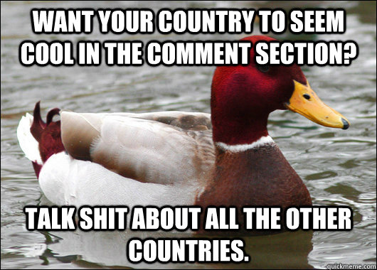 want your country to seem cool in the comment section? talk shit about all the other countries.  Malicious Advice Mallard