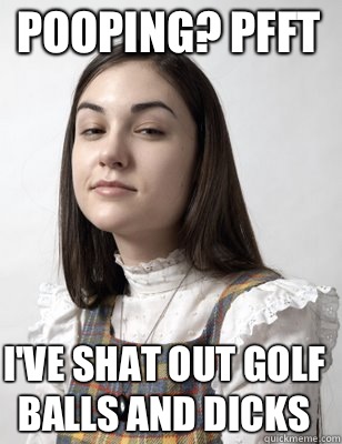 Pooping? Pfft I've shat out golf balls and dicks  Scumbag Sasha Grey