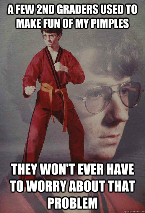 a few 2nd graders used to make fun of my pimples They won't ever have to worry about that problem   Karate Kyle