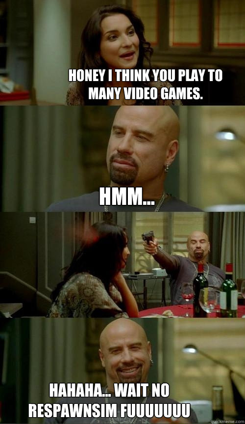 Honey i think you play to many video games. hahaha... wait no respawnsim fuuuuuuu hmm...  Skinhead John