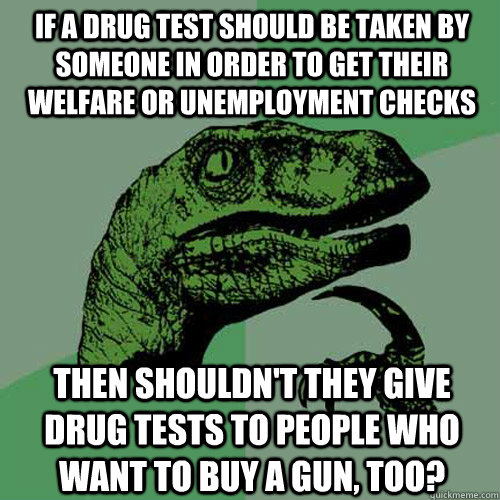 If a drug test should be taken by someone in order to get their welfare or unemployment checks then shouldn't they give drug tests to people who want to buy a gun, too?  Philosoraptor