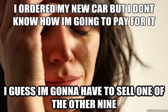 I ordered my new car but I dont know how Im going to pay for it i guess im gonna have to sell one of the other nine  First World Problems